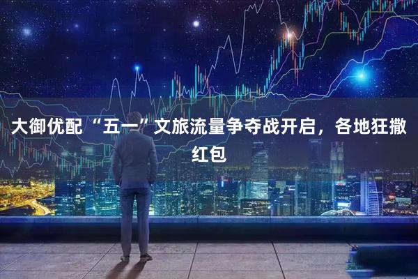 大御优配 “五一”文旅流量争夺战开启，各地狂撒红包